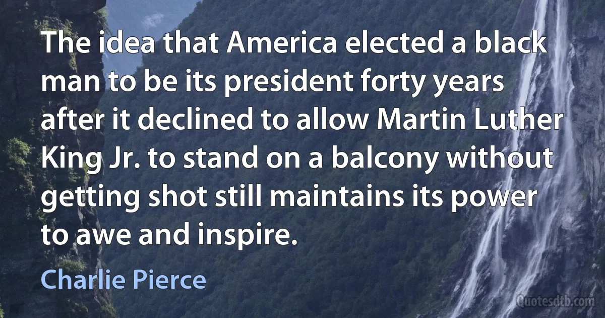 The idea that America elected a black man to be its president forty years after it declined to allow Martin Luther King Jr. to stand on a balcony without getting shot still maintains its power to awe and inspire. (Charlie Pierce)