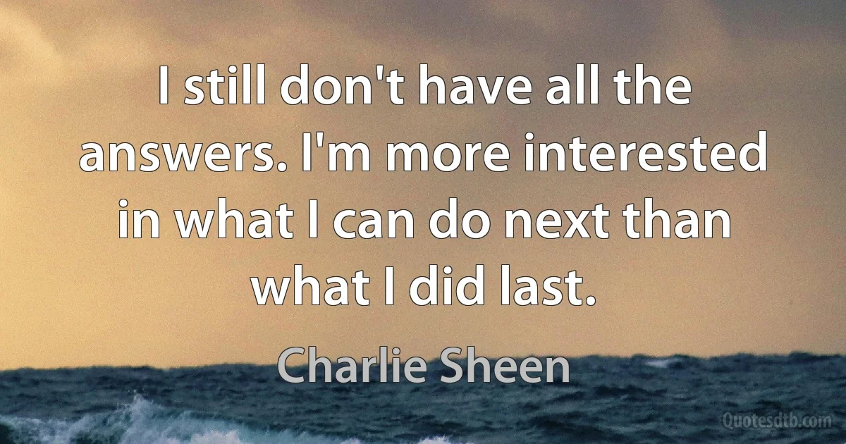 I still don't have all the answers. I'm more interested in what I can do next than what I did last. (Charlie Sheen)