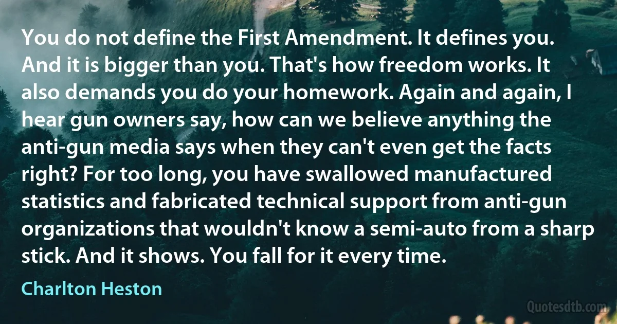 You do not define the First Amendment. It defines you. And it is bigger than you. That's how freedom works. It also demands you do your homework. Again and again, I hear gun owners say, how can we believe anything the anti-gun media says when they can't even get the facts right? For too long, you have swallowed manufactured statistics and fabricated technical support from anti-gun organizations that wouldn't know a semi-auto from a sharp stick. And it shows. You fall for it every time. (Charlton Heston)