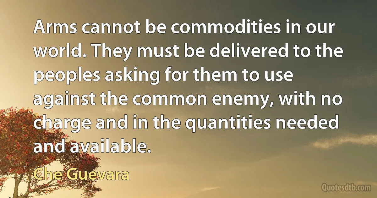 Arms cannot be commodities in our world. They must be delivered to the peoples asking for them to use against the common enemy, with no charge and in the quantities needed and available. (Che Guevara)