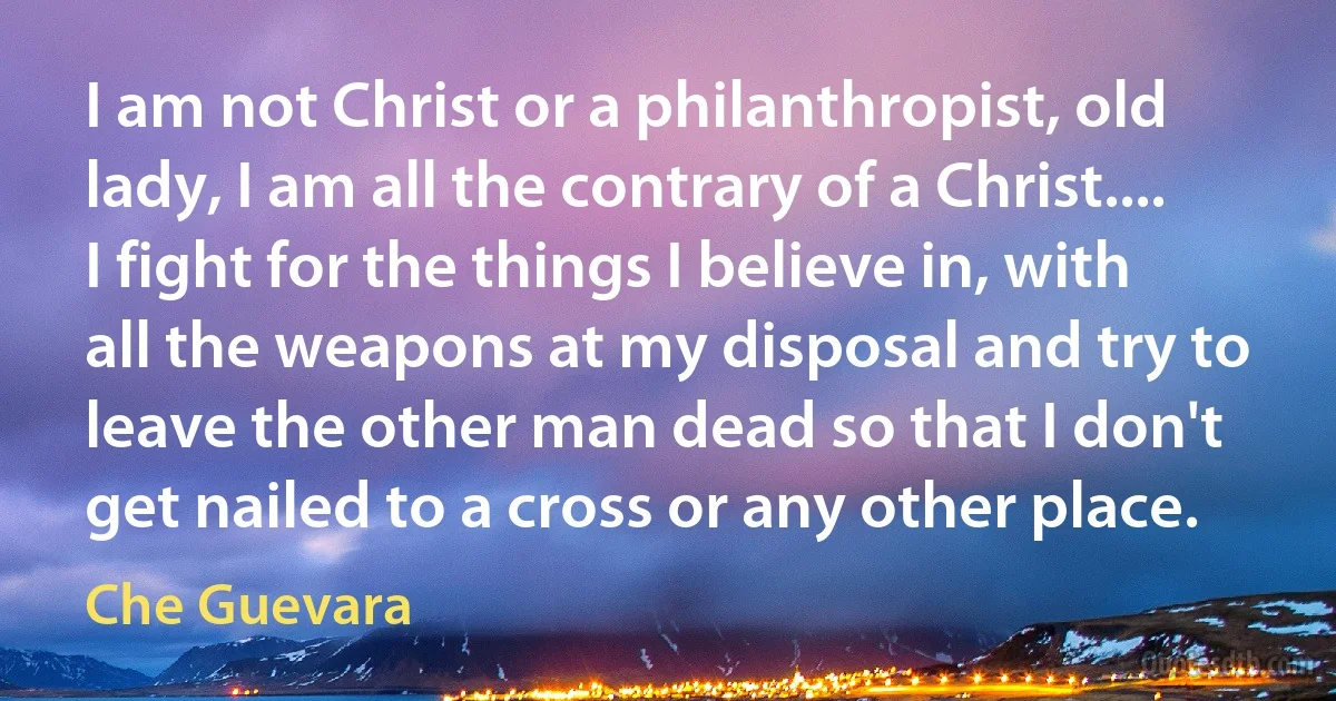 I am not Christ or a philanthropist, old lady, I am all the contrary of a Christ.... I fight for the things I believe in, with all the weapons at my disposal and try to leave the other man dead so that I don't get nailed to a cross or any other place. (Che Guevara)