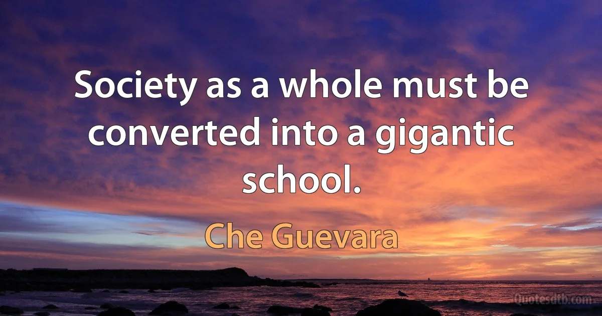 Society as a whole must be converted into a gigantic school. (Che Guevara)