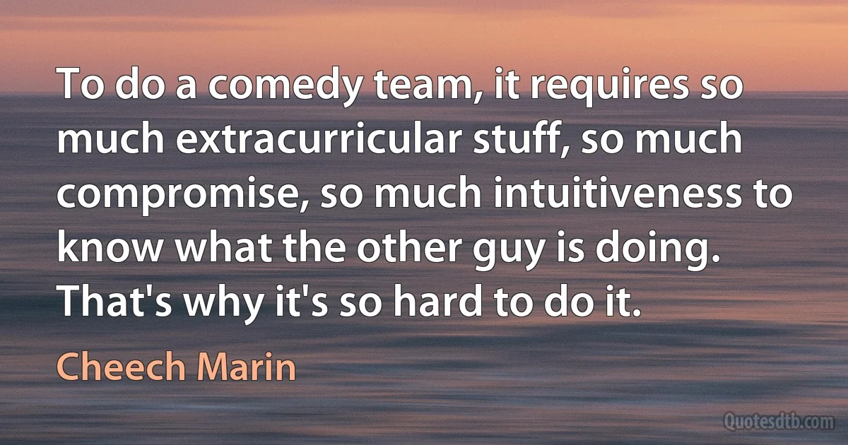 To do a comedy team, it requires so much extracurricular stuff, so much compromise, so much intuitiveness to know what the other guy is doing. That's why it's so hard to do it. (Cheech Marin)