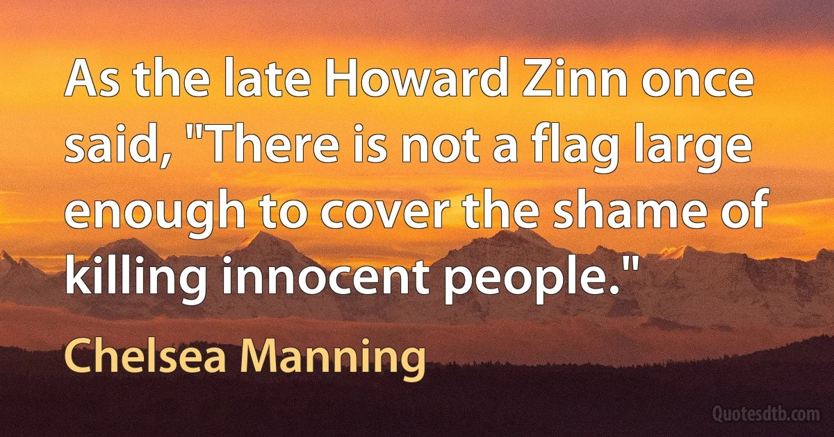 As the late Howard Zinn once said, "There is not a flag large enough to cover the shame of killing innocent people." (Chelsea Manning)