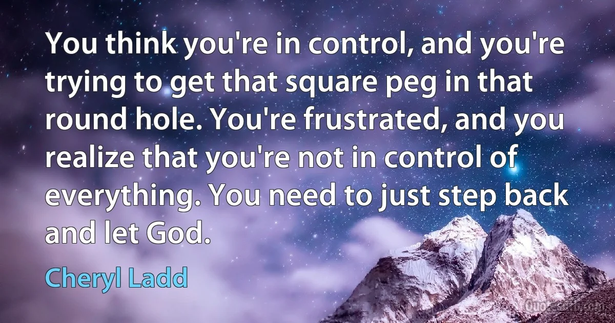 You think you're in control, and you're trying to get that square peg in that round hole. You're frustrated, and you realize that you're not in control of everything. You need to just step back and let God. (Cheryl Ladd)