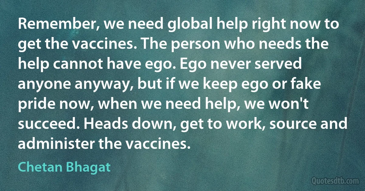 Remember, we need global help right now to get the vaccines. The person who needs the help cannot have ego. Ego never served anyone anyway, but if we keep ego or fake pride now, when we need help, we won't succeed. Heads down, get to work, source and administer the vaccines. (Chetan Bhagat)