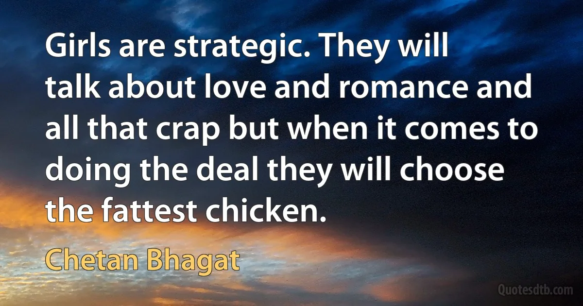 Girls are strategic. They will talk about love and romance and all that crap but when it comes to doing the deal they will choose the fattest chicken. (Chetan Bhagat)