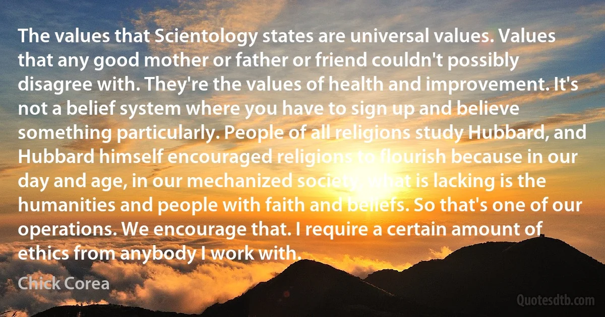 The values that Scientology states are universal values. Values that any good mother or father or friend couldn't possibly disagree with. They're the values of health and improvement. It's not a belief system where you have to sign up and believe something particularly. People of all religions study Hubbard, and Hubbard himself encouraged religions to flourish because in our day and age, in our mechanized society, what is lacking is the humanities and people with faith and beliefs. So that's one of our operations. We encourage that. I require a certain amount of ethics from anybody I work with. (Chick Corea)