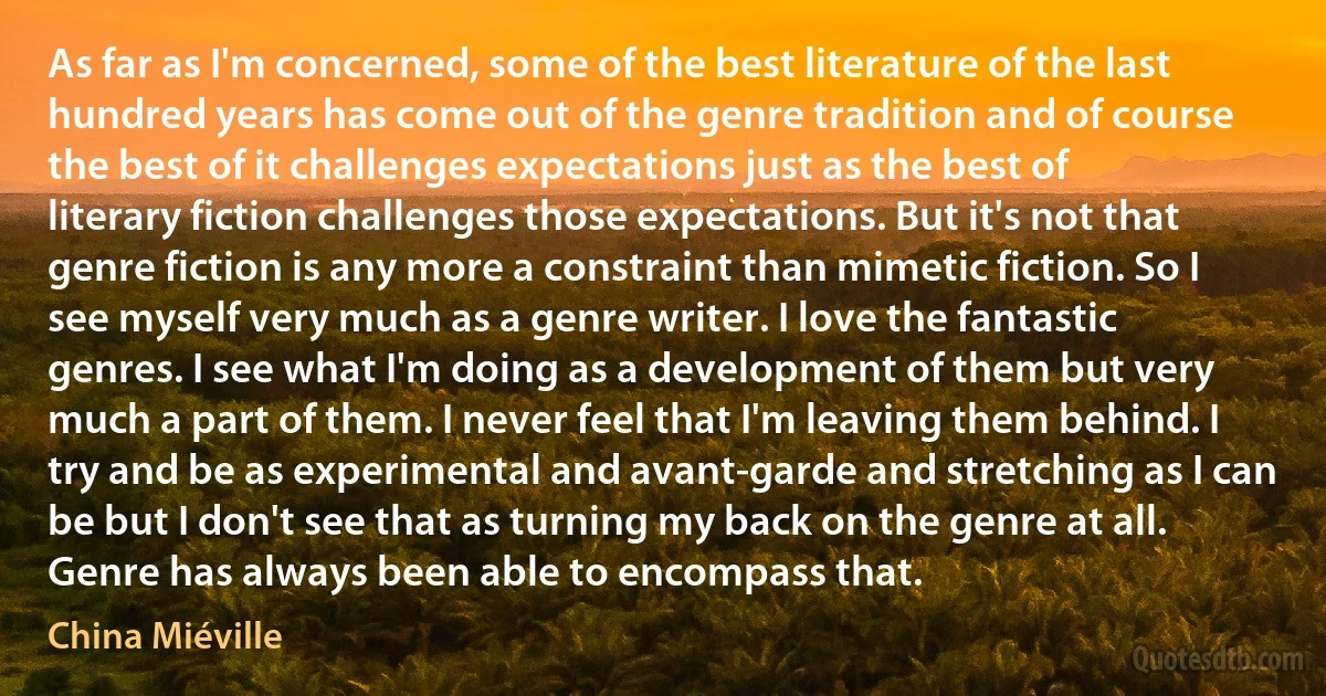 As far as I'm concerned, some of the best literature of the last hundred years has come out of the genre tradition and of course the best of it challenges expectations just as the best of literary fiction challenges those expectations. But it's not that genre fiction is any more a constraint than mimetic fiction. So I see myself very much as a genre writer. I love the fantastic genres. I see what I'm doing as a development of them but very much a part of them. I never feel that I'm leaving them behind. I try and be as experimental and avant-garde and stretching as I can be but I don't see that as turning my back on the genre at all. Genre has always been able to encompass that. (China Miéville)