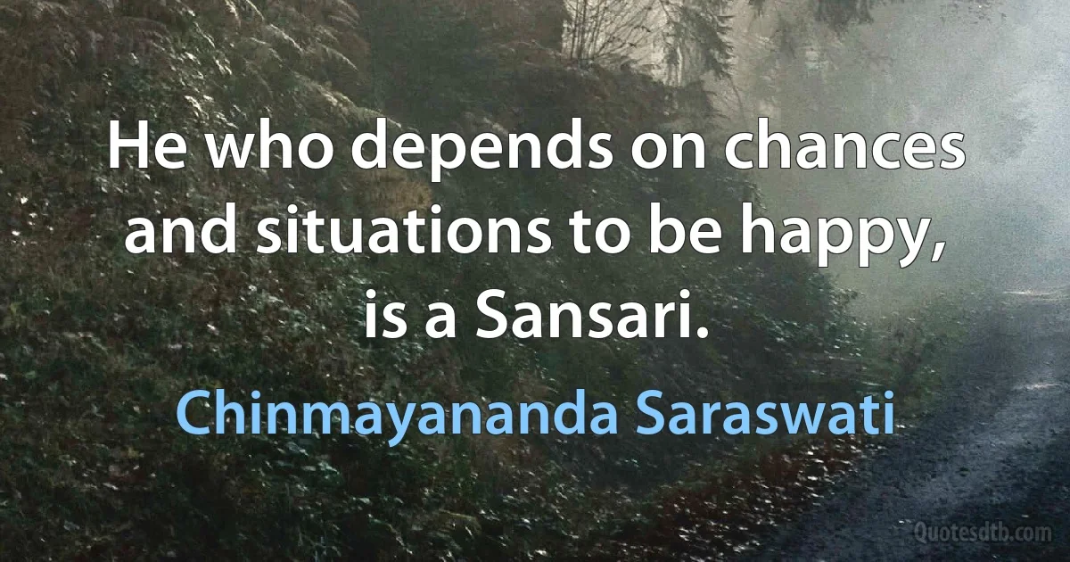 He who depends on chances and situations to be happy, is a Sansari. (Chinmayananda Saraswati)