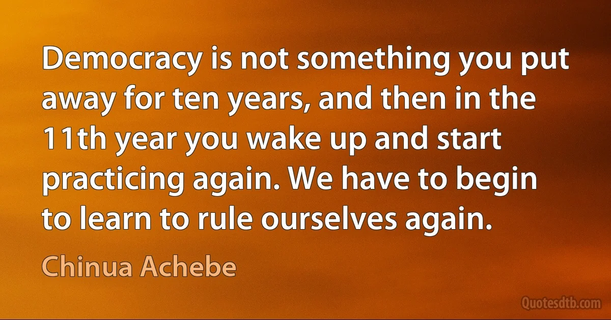 Democracy is not something you put away for ten years, and then in the 11th year you wake up and start practicing again. We have to begin to learn to rule ourselves again. (Chinua Achebe)