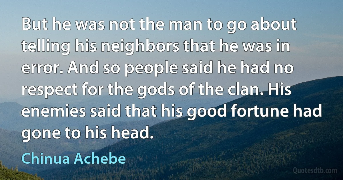 But he was not the man to go about telling his neighbors that he was in error. And so people said he had no respect for the gods of the clan. His enemies said that his good fortune had gone to his head. (Chinua Achebe)