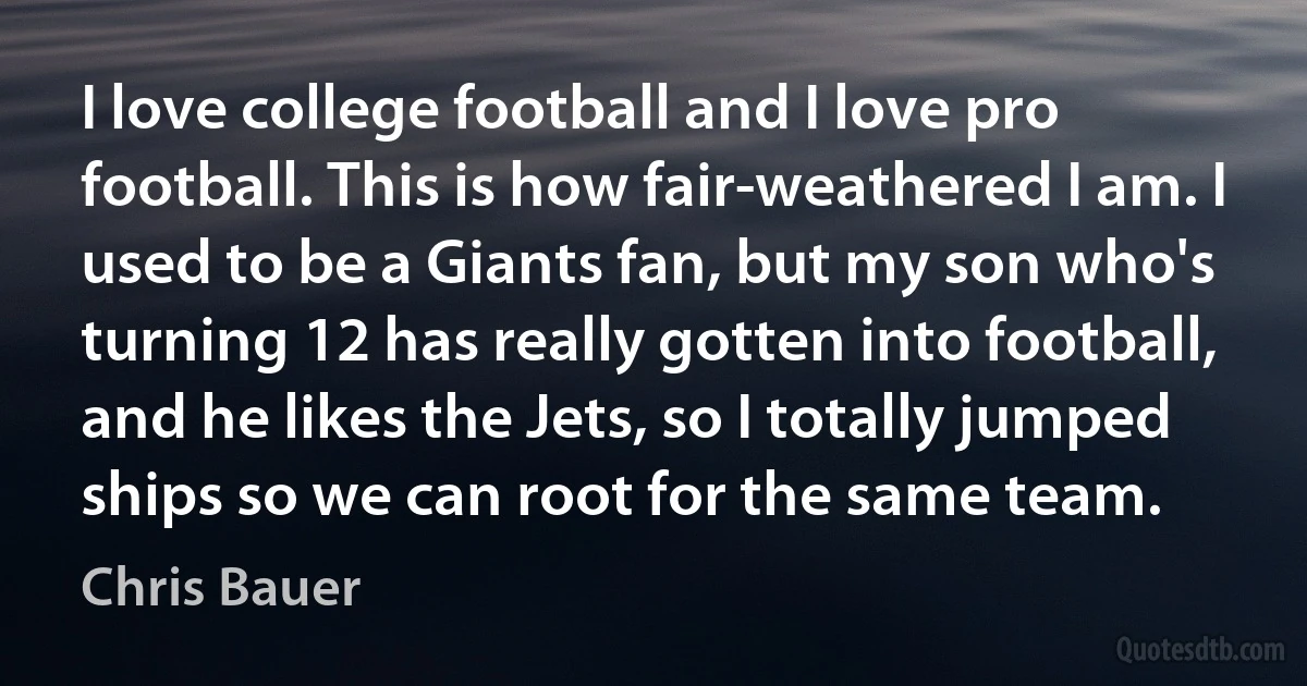 I love college football and I love pro football. This is how fair-weathered I am. I used to be a Giants fan, but my son who's turning 12 has really gotten into football, and he likes the Jets, so I totally jumped ships so we can root for the same team. (Chris Bauer)