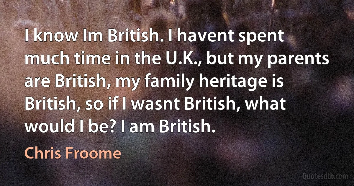 I know Im British. I havent spent much time in the U.K., but my parents are British, my family heritage is British, so if I wasnt British, what would I be? I am British. (Chris Froome)