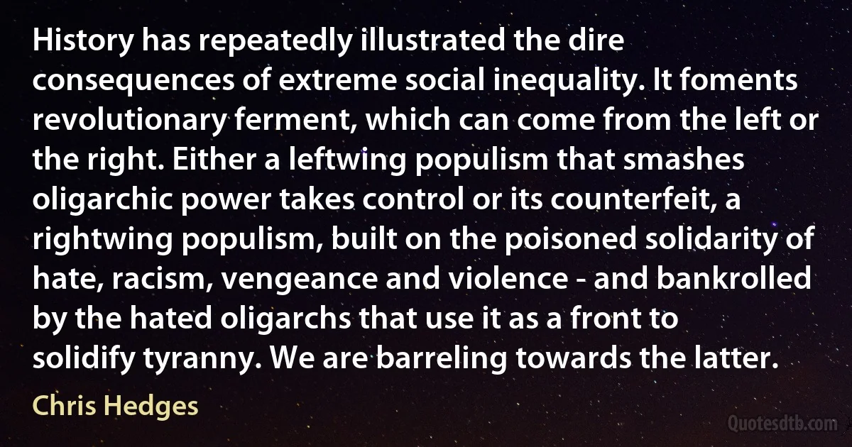 History has repeatedly illustrated the dire consequences of extreme social inequality. It foments revolutionary ferment, which can come from the left or the right. Either a leftwing populism that smashes oligarchic power takes control or its counterfeit, a rightwing populism, built on the poisoned solidarity of hate, racism, vengeance and violence - and bankrolled by the hated oligarchs that use it as a front to solidify tyranny. We are barreling towards the latter. (Chris Hedges)