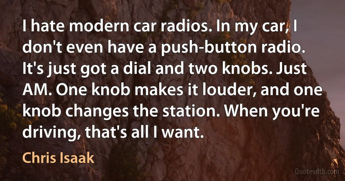 I hate modern car radios. In my car, I don't even have a push-button radio. It's just got a dial and two knobs. Just AM. One knob makes it louder, and one knob changes the station. When you're driving, that's all I want. (Chris Isaak)