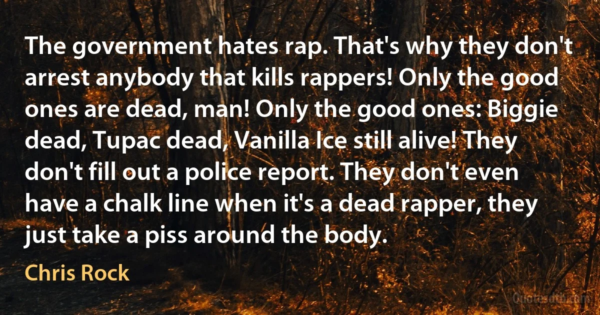 The government hates rap. That's why they don't arrest anybody that kills rappers! Only the good ones are dead, man! Only the good ones: Biggie dead, Tupac dead, Vanilla Ice still alive! They don't fill out a police report. They don't even have a chalk line when it's a dead rapper, they just take a piss around the body. (Chris Rock)