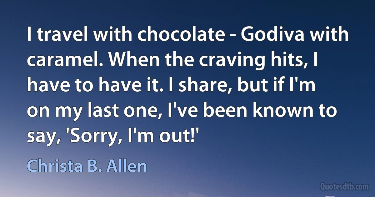 I travel with chocolate - Godiva with caramel. When the craving hits, I have to have it. I share, but if I'm on my last one, I've been known to say, 'Sorry, I'm out!' (Christa B. Allen)