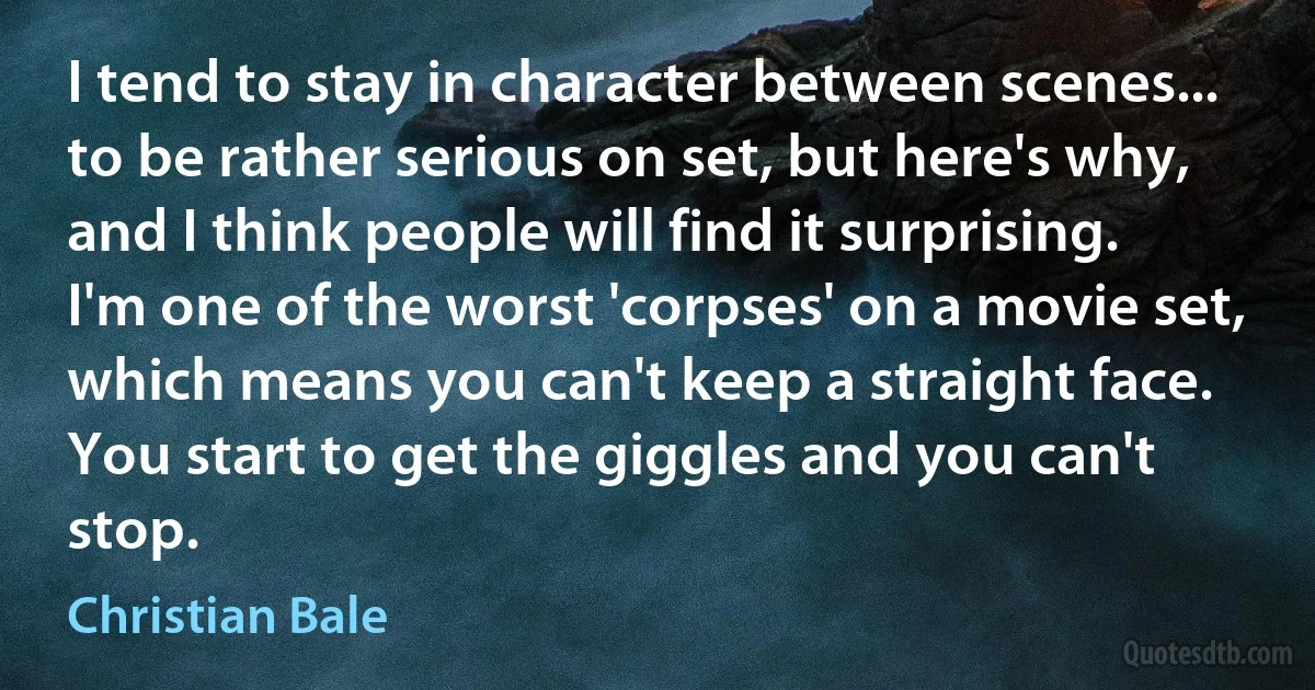 I tend to stay in character between scenes... to be rather serious on set, but here's why, and I think people will find it surprising. I'm one of the worst 'corpses' on a movie set, which means you can't keep a straight face. You start to get the giggles and you can't stop. (Christian Bale)