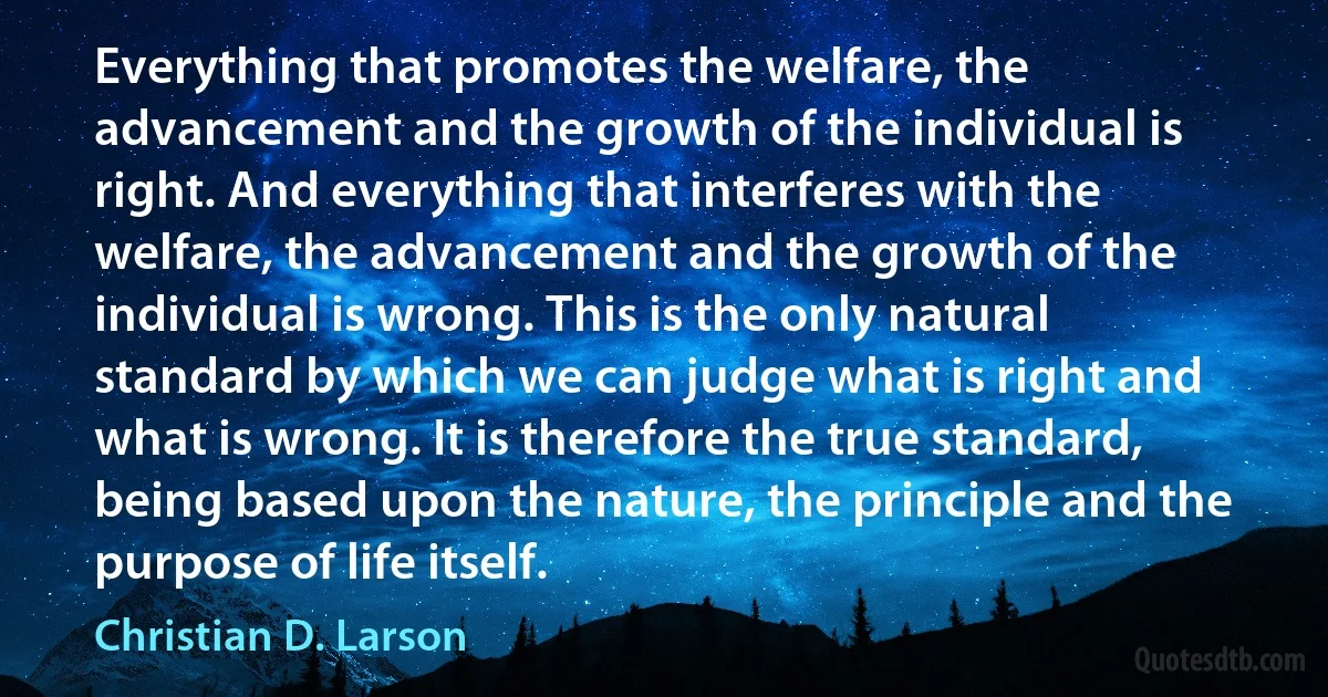 Everything that promotes the welfare, the advancement and the growth of the individual is right. And everything that interferes with the welfare, the advancement and the growth of the individual is wrong. This is the only natural standard by which we can judge what is right and what is wrong. It is therefore the true standard, being based upon the nature, the principle and the purpose of life itself. (Christian D. Larson)