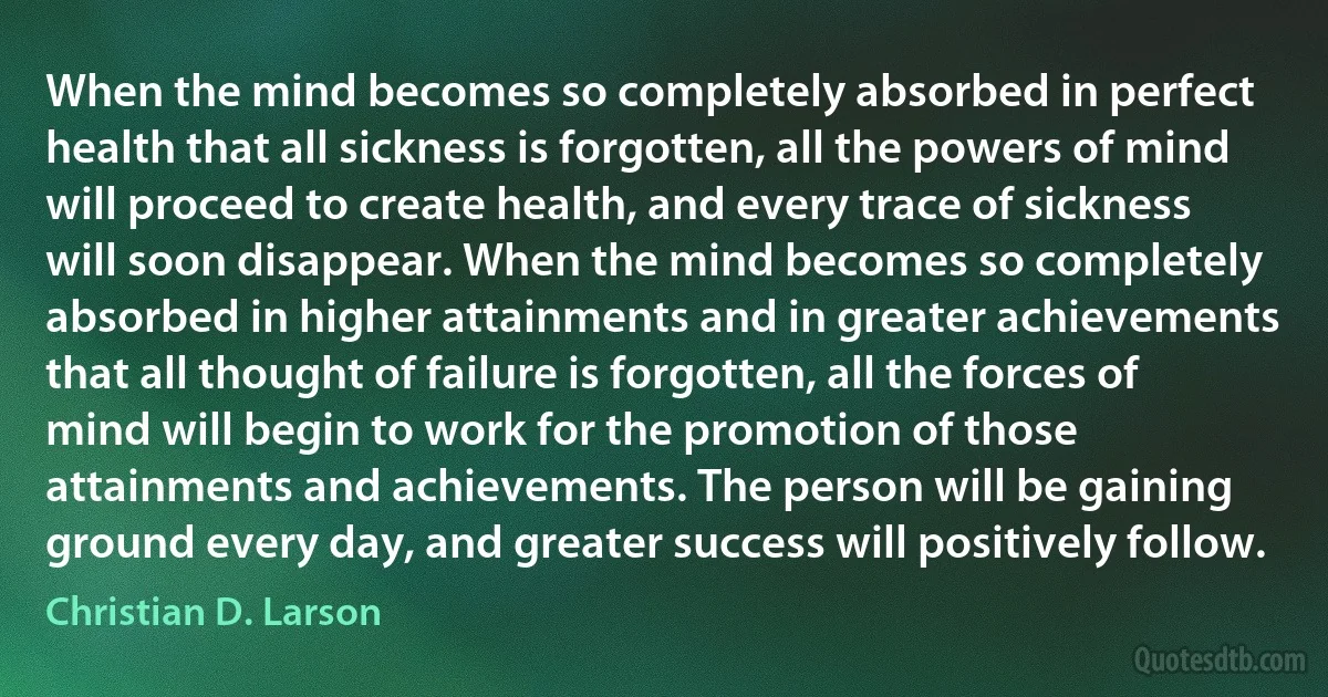 When the mind becomes so completely absorbed in perfect health that all sickness is forgotten, all the powers of mind will proceed to create health, and every trace of sickness will soon disappear. When the mind becomes so completely absorbed in higher attainments and in greater achievements that all thought of failure is forgotten, all the forces of mind will begin to work for the promotion of those attainments and achievements. The person will be gaining ground every day, and greater success will positively follow. (Christian D. Larson)