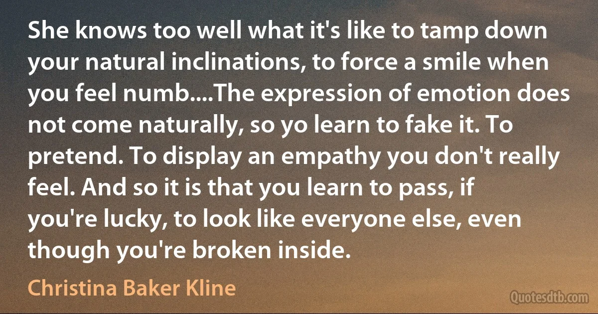 She knows too well what it's like to tamp down your natural inclinations, to force a smile when you feel numb....The expression of emotion does not come naturally, so yo learn to fake it. To pretend. To display an empathy you don't really feel. And so it is that you learn to pass, if you're lucky, to look like everyone else, even though you're broken inside. (Christina Baker Kline)