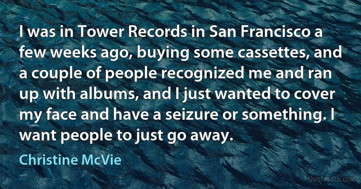 I was in Tower Records in San Francisco a few weeks ago, buying some cassettes, and a couple of people recognized me and ran up with albums, and I just wanted to cover my face and have a seizure or something. I want people to just go away. (Christine McVie)