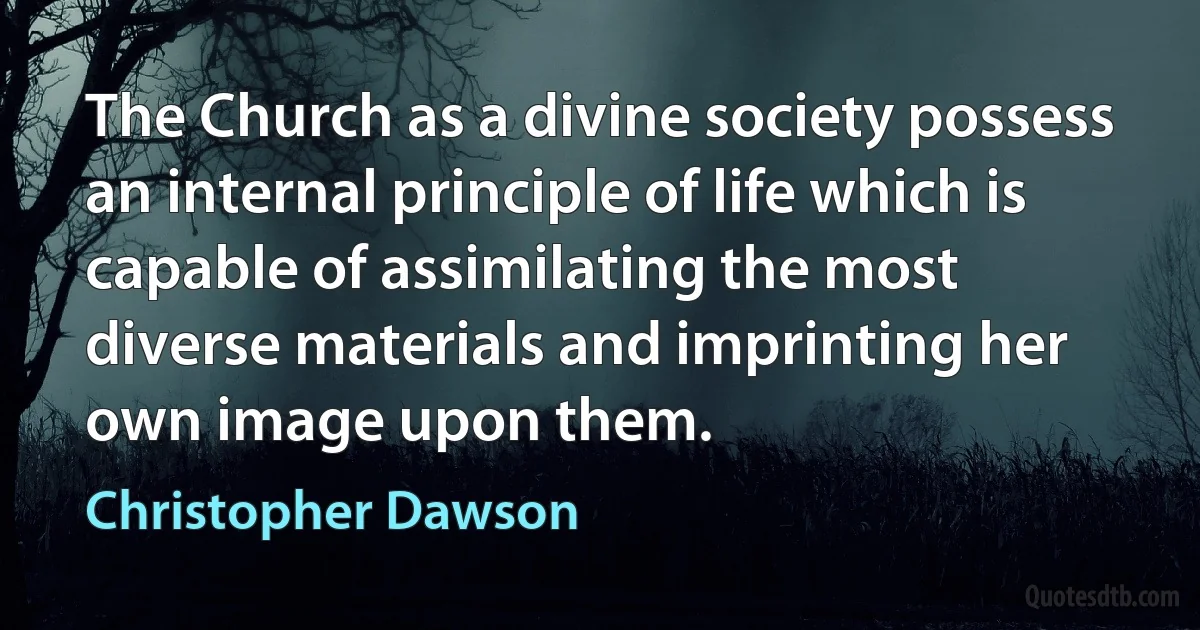 The Church as a divine society possess an internal principle of life which is capable of assimilating the most diverse materials and imprinting her own image upon them. (Christopher Dawson)