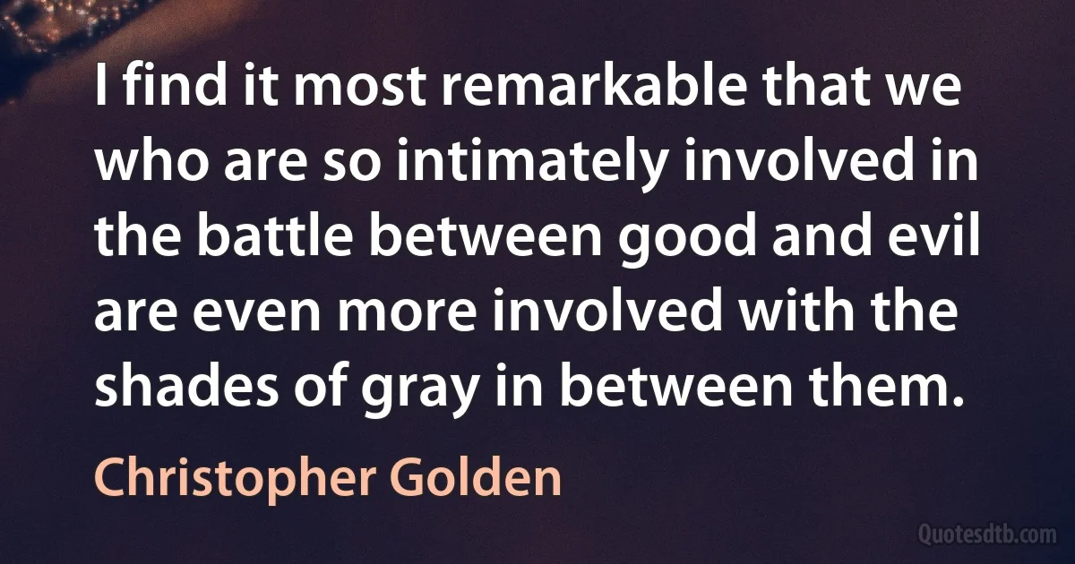 I find it most remarkable that we who are so intimately involved in the battle between good and evil are even more involved with the shades of gray in between them. (Christopher Golden)