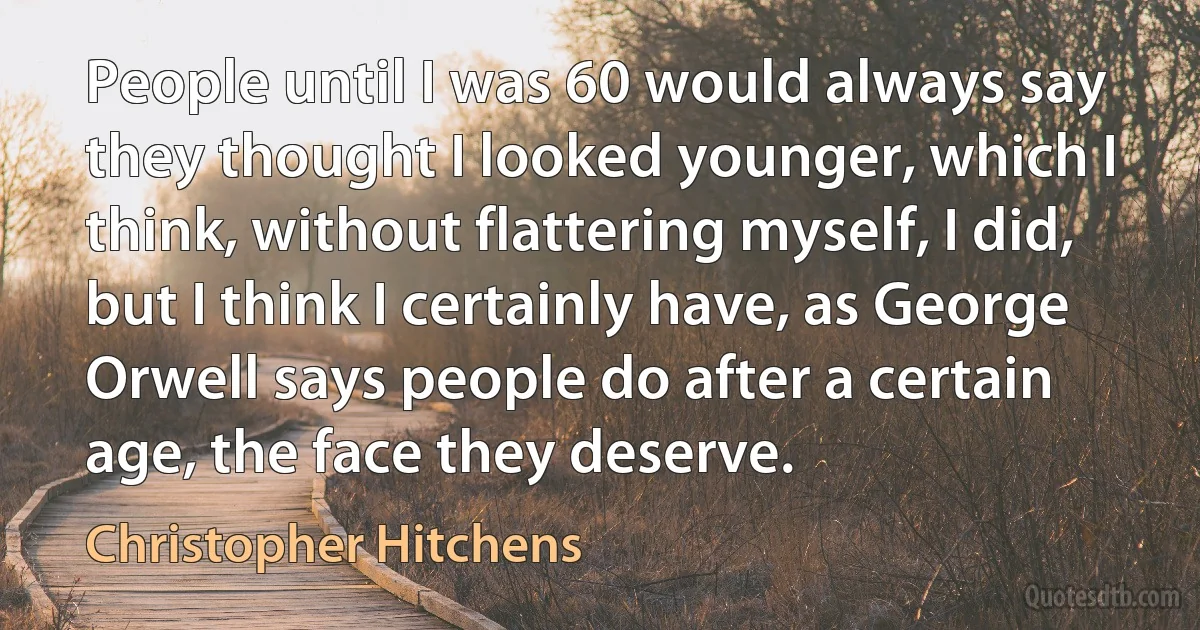 People until I was 60 would always say they thought I looked younger, which I think, without flattering myself, I did, but I think I certainly have, as George Orwell says people do after a certain age, the face they deserve. (Christopher Hitchens)