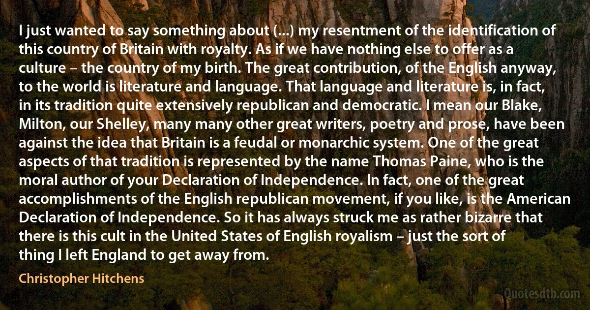 I just wanted to say something about (...) my resentment of the identification of this country of Britain with royalty. As if we have nothing else to offer as a culture – the country of my birth. The great contribution, of the English anyway, to the world is literature and language. That language and literature is, in fact, in its tradition quite extensively republican and democratic. I mean our Blake, Milton, our Shelley, many many other great writers, poetry and prose, have been against the idea that Britain is a feudal or monarchic system. One of the great aspects of that tradition is represented by the name Thomas Paine, who is the moral author of your Declaration of Independence. In fact, one of the great accomplishments of the English republican movement, if you like, is the American Declaration of Independence. So it has always struck me as rather bizarre that there is this cult in the United States of English royalism – just the sort of thing I left England to get away from. (Christopher Hitchens)