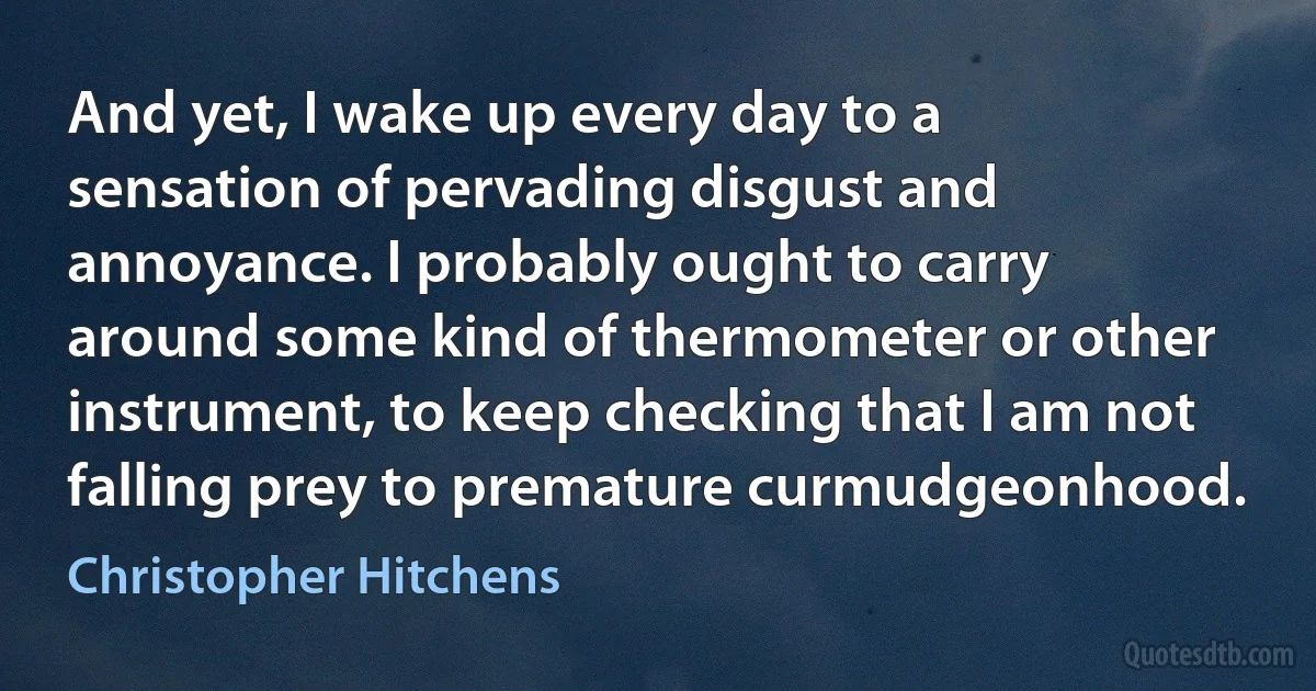 And yet, I wake up every day to a sensation of pervading disgust and annoyance. I probably ought to carry around some kind of thermometer or other instrument, to keep checking that I am not falling prey to premature curmudgeonhood. (Christopher Hitchens)