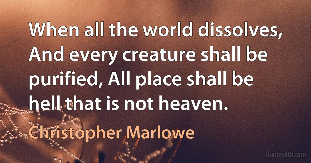 When all the world dissolves, And every creature shall be purified, All place shall be hell that is not heaven. (Christopher Marlowe)