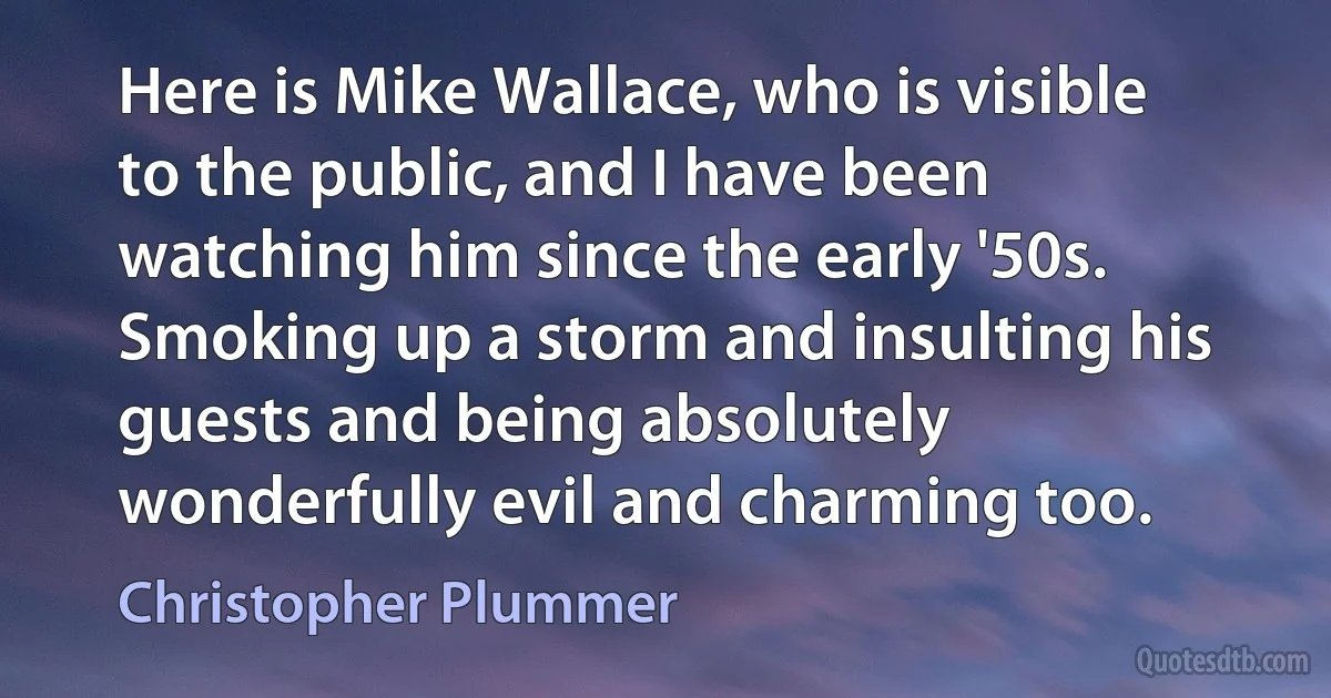 Here is Mike Wallace, who is visible to the public, and I have been watching him since the early '50s. Smoking up a storm and insulting his guests and being absolutely wonderfully evil and charming too. (Christopher Plummer)