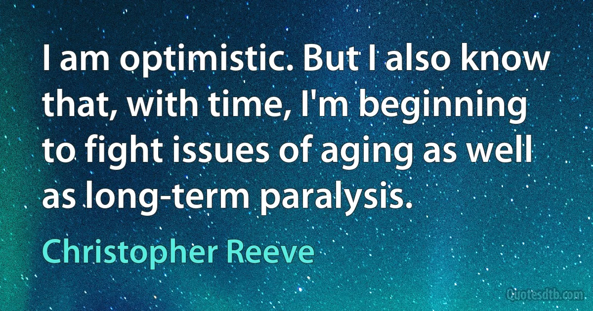 I am optimistic. But I also know that, with time, I'm beginning to fight issues of aging as well as long-term paralysis. (Christopher Reeve)