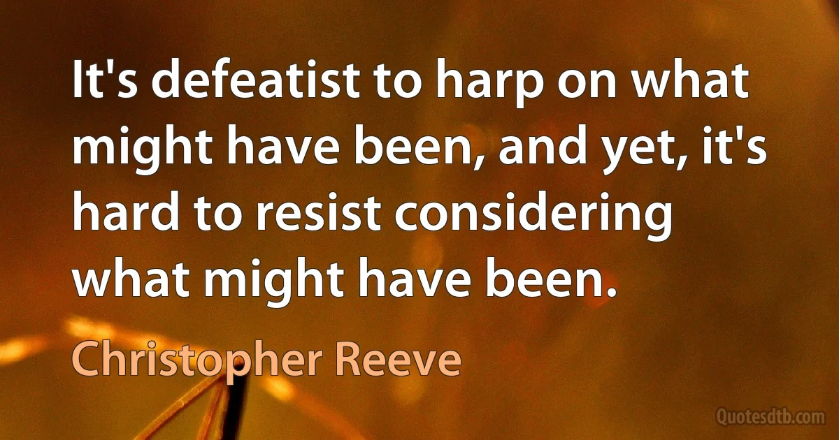 It's defeatist to harp on what might have been, and yet, it's hard to resist considering what might have been. (Christopher Reeve)