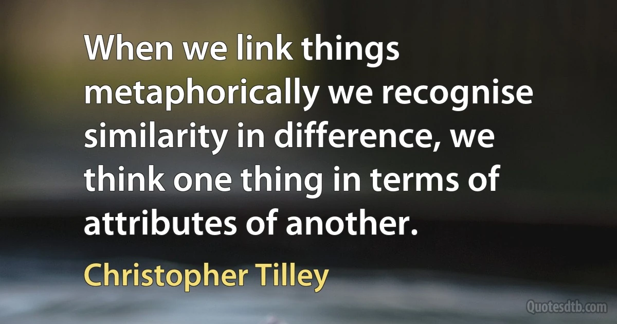 When we link things metaphorically we recognise similarity in difference, we think one thing in terms of attributes of another. (Christopher Tilley)