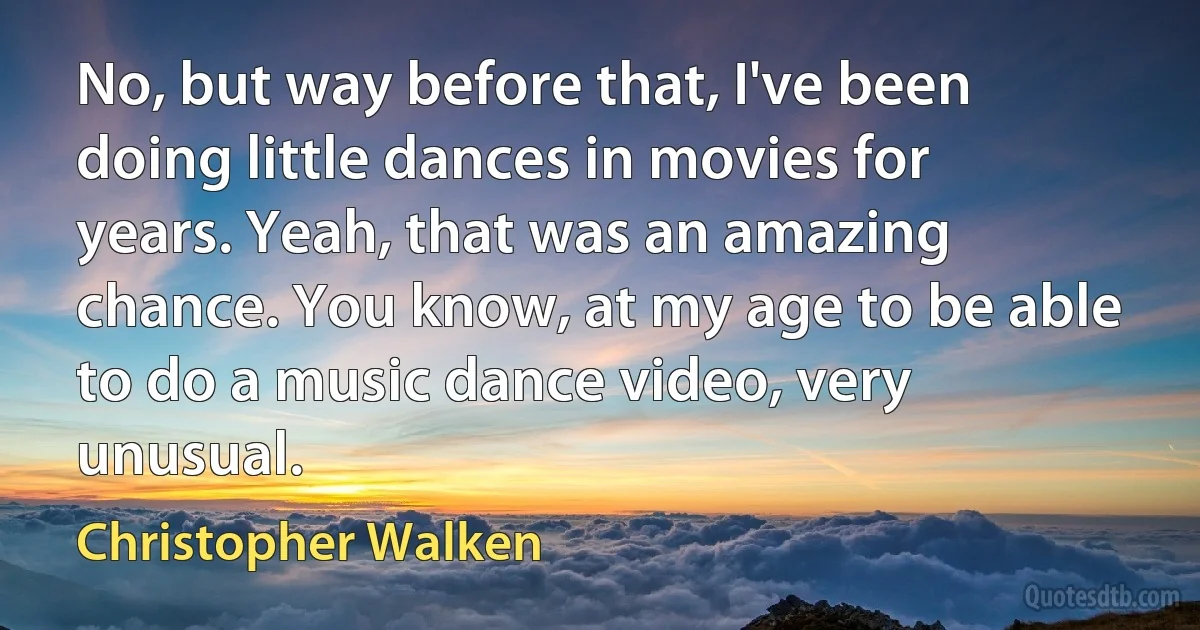 No, but way before that, I've been doing little dances in movies for years. Yeah, that was an amazing chance. You know, at my age to be able to do a music dance video, very unusual. (Christopher Walken)