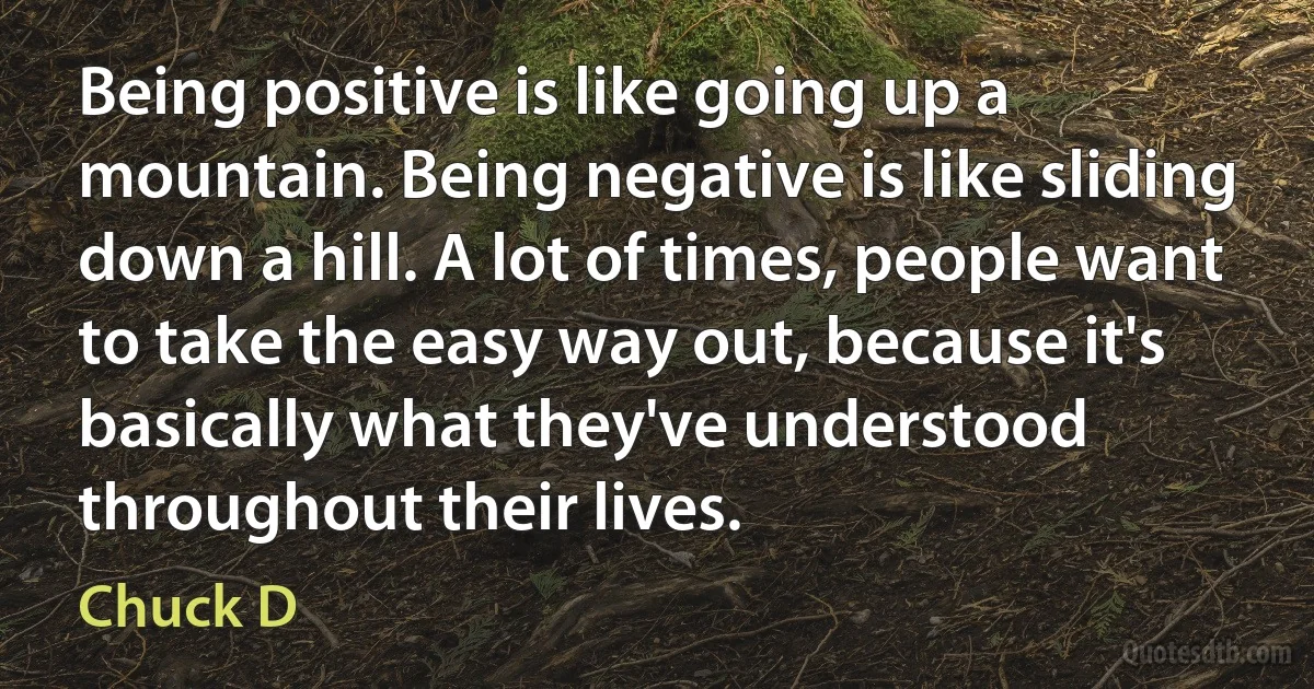 Being positive is like going up a mountain. Being negative is like sliding down a hill. A lot of times, people want to take the easy way out, because it's basically what they've understood throughout their lives. (Chuck D)