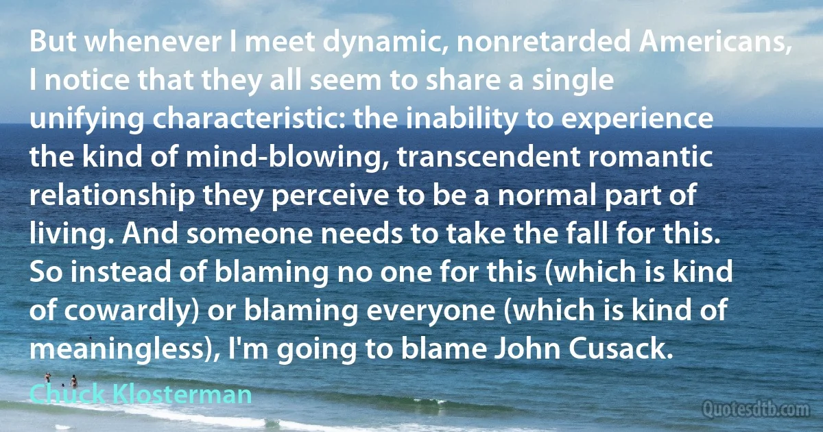 But whenever I meet dynamic, nonretarded Americans, I notice that they all seem to share a single unifying characteristic: the inability to experience the kind of mind-blowing, transcendent romantic relationship they perceive to be a normal part of living. And someone needs to take the fall for this. So instead of blaming no one for this (which is kind of cowardly) or blaming everyone (which is kind of meaningless), I'm going to blame John Cusack. (Chuck Klosterman)