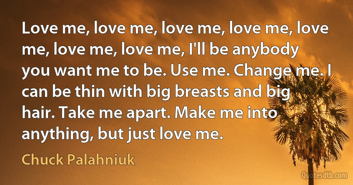 Love me, love me, love me, love me, love me, love me, love me, I'll be anybody you want me to be. Use me. Change me. I can be thin with big breasts and big hair. Take me apart. Make me into anything, but just love me. (Chuck Palahniuk)