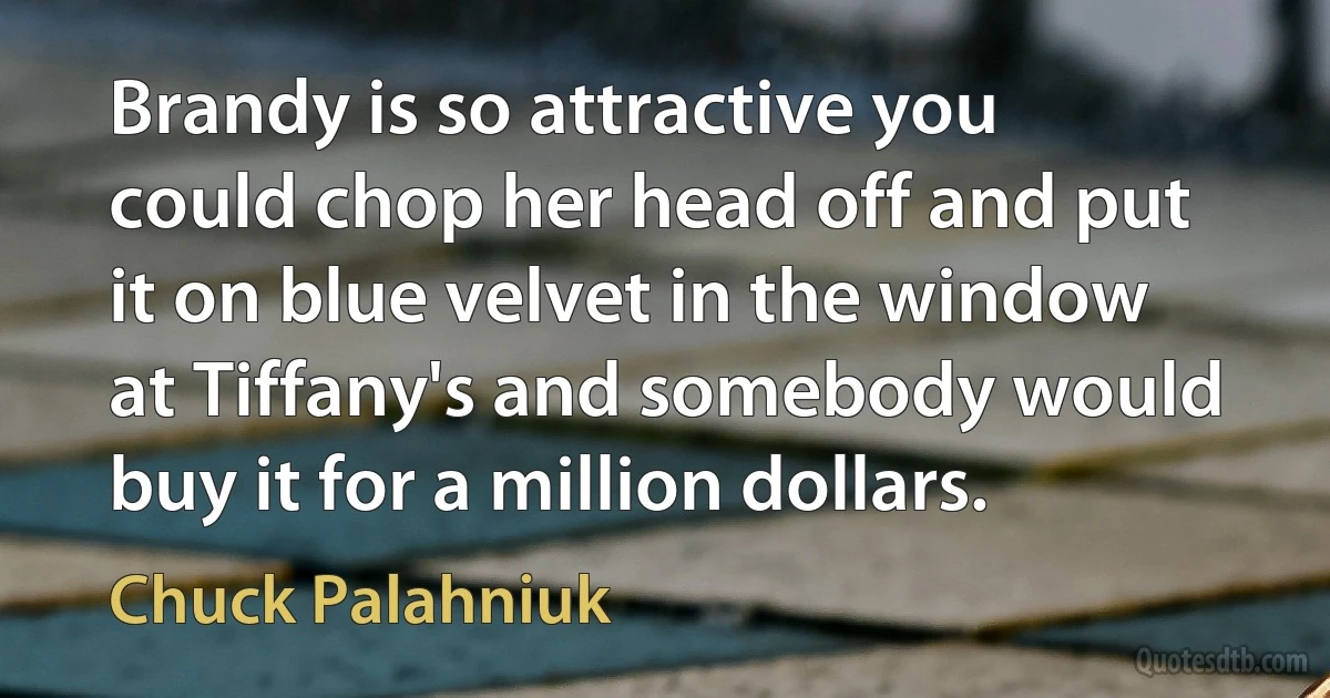 Brandy is so attractive you could chop her head off and put it on blue velvet in the window at Tiffany's and somebody would buy it for a million dollars. (Chuck Palahniuk)