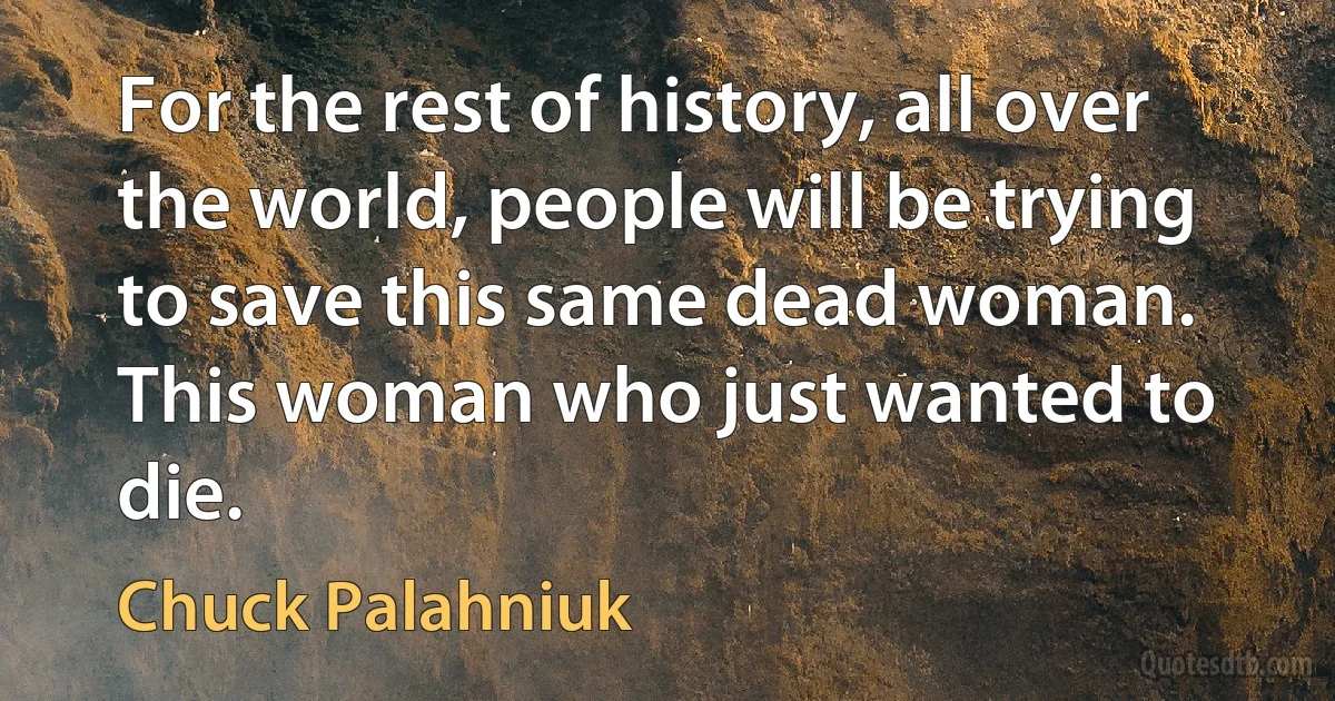 For the rest of history, all over the world, people will be trying to save this same dead woman. This woman who just wanted to die. (Chuck Palahniuk)