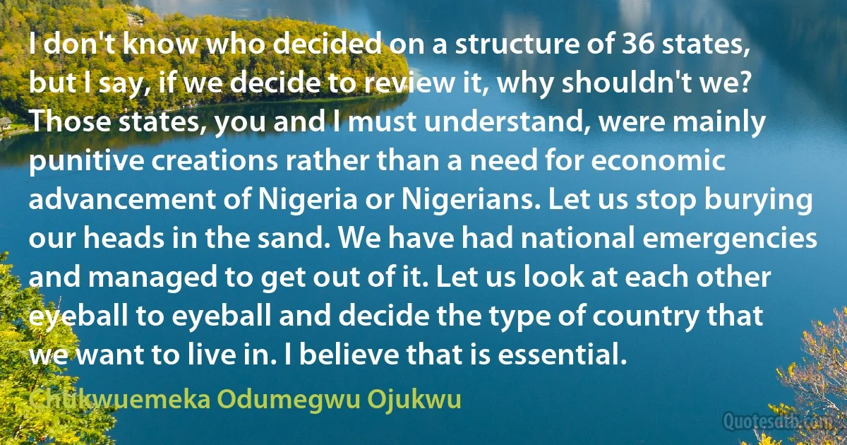 I don't know who decided on a structure of 36 states, but I say, if we decide to review it, why shouldn't we? Those states, you and I must understand, were mainly punitive creations rather than a need for economic advancement of Nigeria or Nigerians. Let us stop burying our heads in the sand. We have had national emergencies and managed to get out of it. Let us look at each other eyeball to eyeball and decide the type of country that we want to live in. I believe that is essential. (Chukwuemeka Odumegwu Ojukwu)