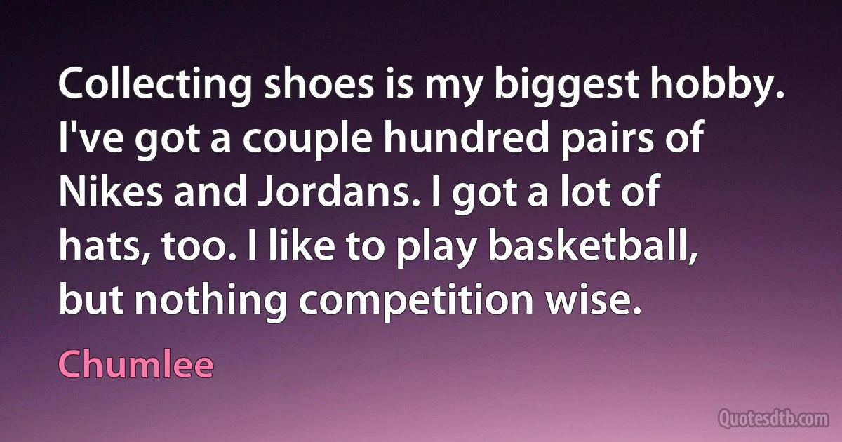 Collecting shoes is my biggest hobby. I've got a couple hundred pairs of Nikes and Jordans. I got a lot of hats, too. I like to play basketball, but nothing competition wise. (Chumlee)