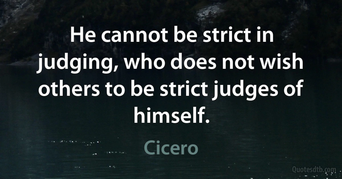 He cannot be strict in judging, who does not wish others to be strict judges of himself. (Cicero)