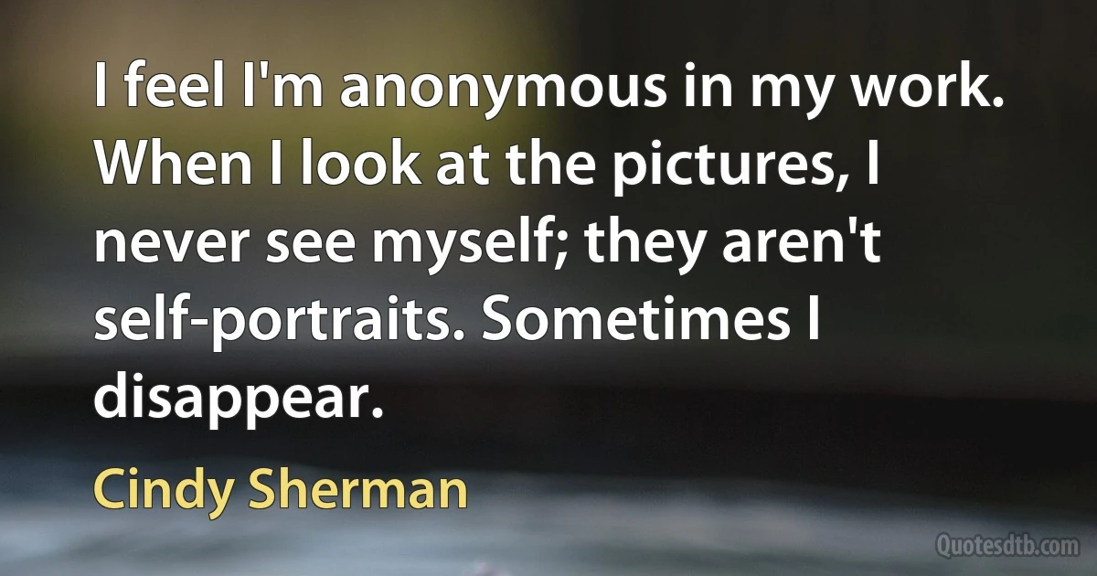 I feel I'm anonymous in my work. When I look at the pictures, I never see myself; they aren't self-portraits. Sometimes I disappear. (Cindy Sherman)