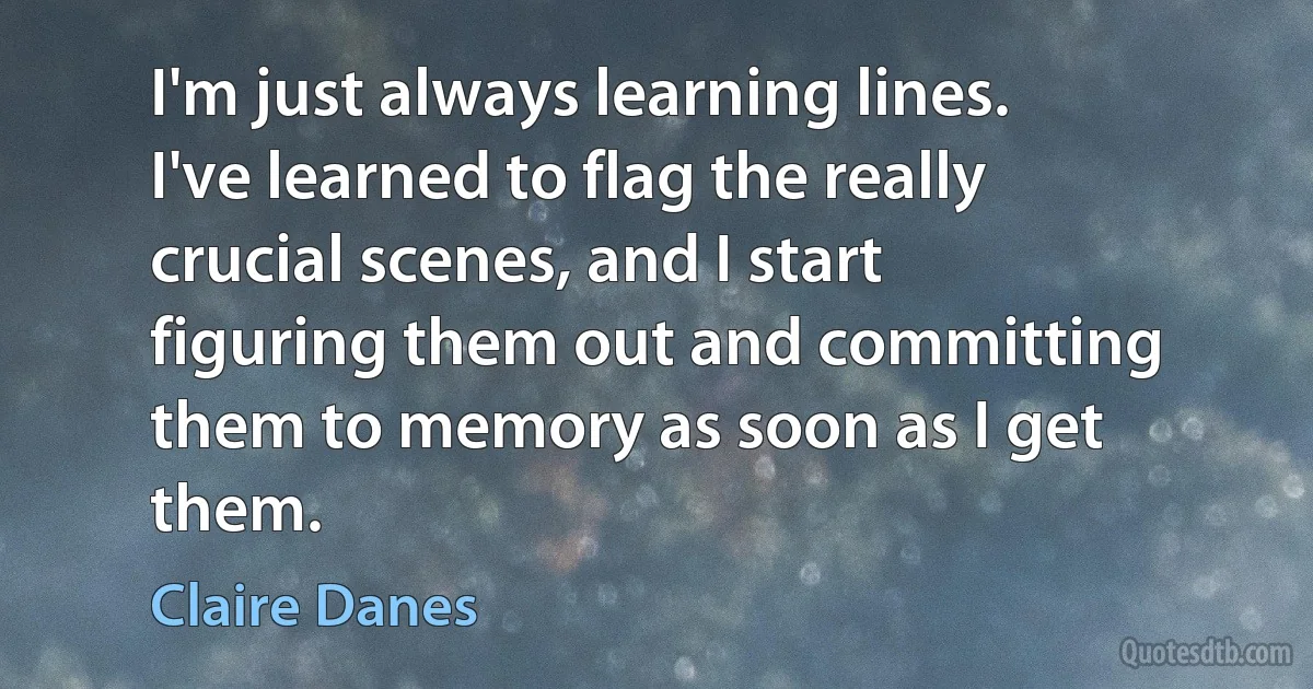 I'm just always learning lines. I've learned to flag the really crucial scenes, and I start figuring them out and committing them to memory as soon as I get them. (Claire Danes)