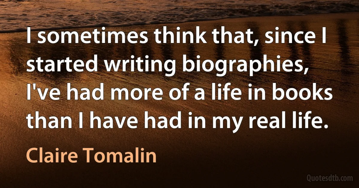 I sometimes think that, since I started writing biographies, I've had more of a life in books than I have had in my real life. (Claire Tomalin)