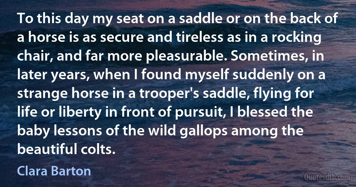 To this day my seat on a saddle or on the back of a horse is as secure and tireless as in a rocking chair, and far more pleasurable. Sometimes, in later years, when I found myself suddenly on a strange horse in a trooper's saddle, flying for life or liberty in front of pursuit, I blessed the baby lessons of the wild gallops among the beautiful colts. (Clara Barton)